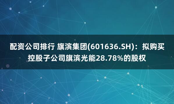 配资公司排行 旗滨集团(601636.SH)：拟购买控股子公司旗滨光能28.78%的股权