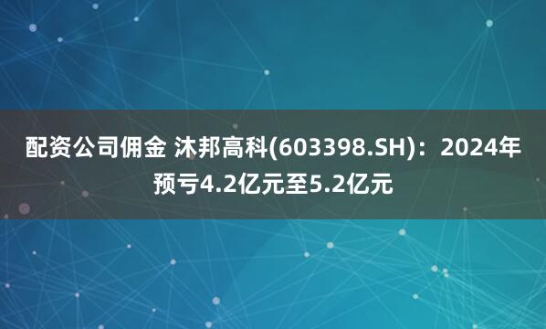 配资公司佣金 沐邦高科(603398.SH)：2024年预亏4.2亿元至5.2亿元