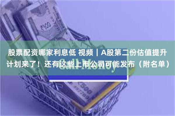 股票配资哪家利息低 视频｜A股第二份估值提升计划来了！还有这些上市公司可能发布（附名单）