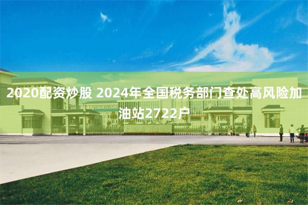 2020配资炒股 2024年全国税务部门查处高风险加油站2722户