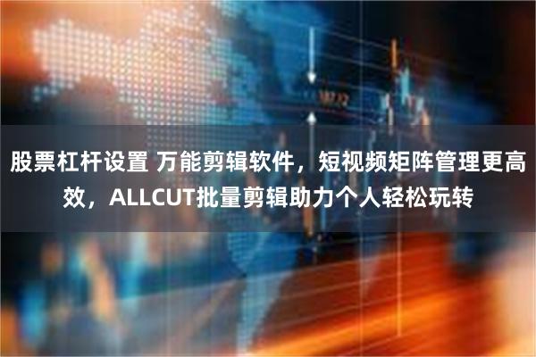 股票杠杆设置 万能剪辑软件，短视频矩阵管理更高效，ALLCUT批量剪辑助力个人轻松玩转