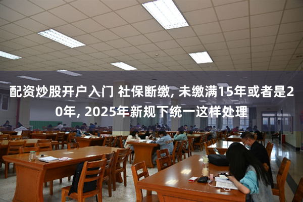 配资炒股开户入门 社保断缴, 未缴满15年或者是20年, 2025年新规下统一这样处理