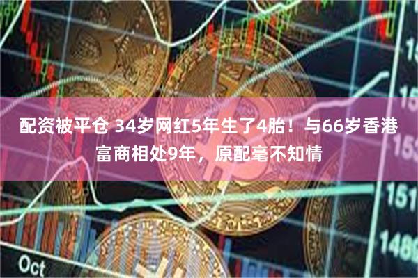 配资被平仓 34岁网红5年生了4胎！与66岁香港富商相处9年，原配毫不知情