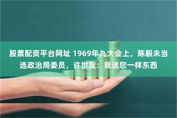 股票配资平台网址 1969年九大会上，陈毅未当选政治局委员，许世友：我送您一样东西