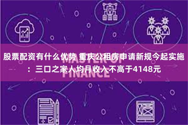 股票配资有什么优势 重庆公租房申请新规今起实施：三口之家人均月收入不高于4148元