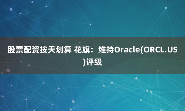 股票配资按天划算 花旗：维持Oracle(ORCL.US)评级